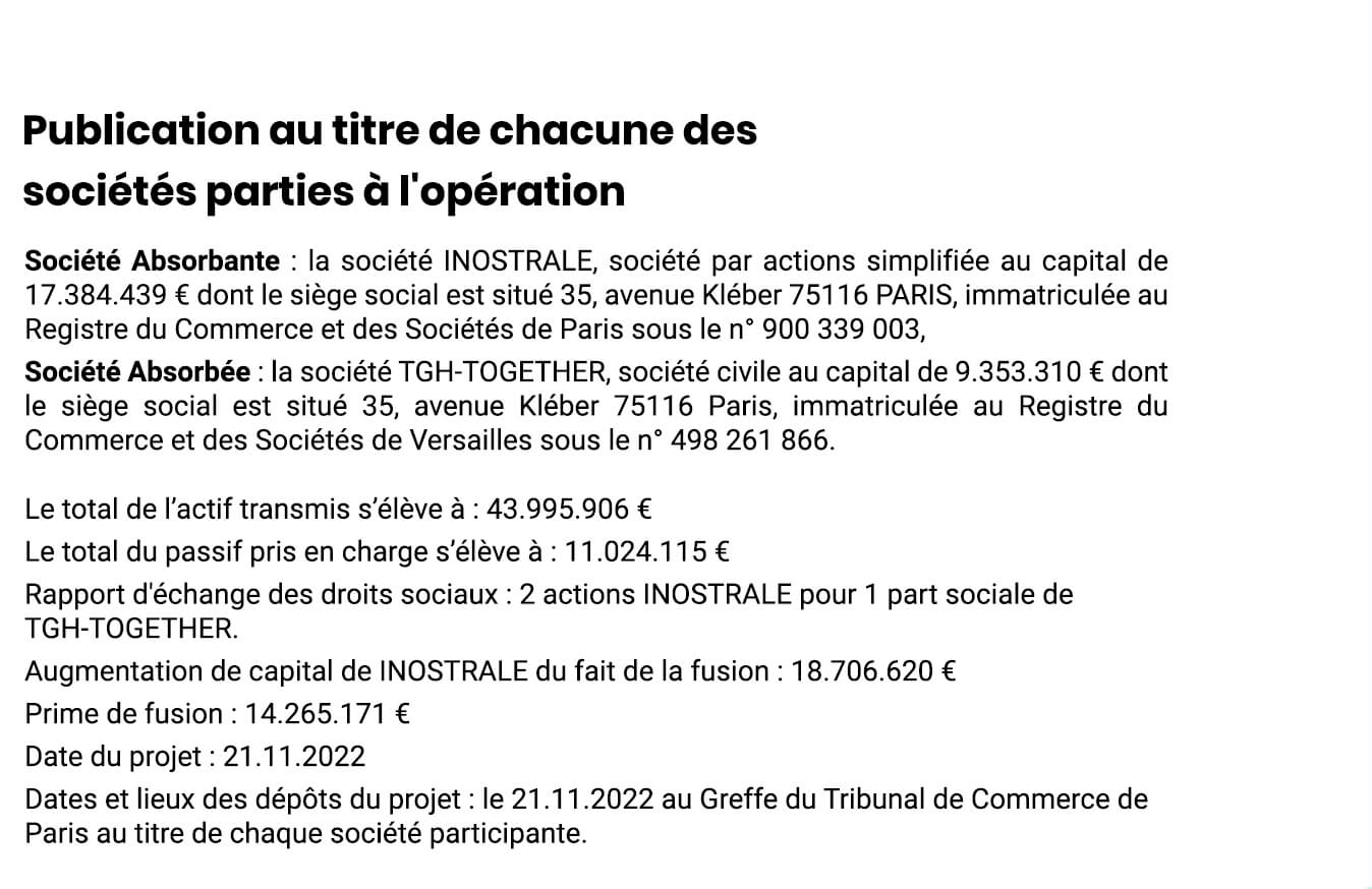 Publication au titre de chacune des sociétés parties à l'opération
Société Absorbante : la société INOSTRALE, société par actions simplifiée au capital de 17.384.439 € dont le siège social est situé 35, avenue Kléber 75116 PARIS, immatriculée au Registre du Commerce et des Sociétés de Paris sous le n° 900 339 003,
Société Absorbée : la société TGH-TOGETHER, société civile au capital de 9.353.310 € dont le siège social est situé 35, avenue Kléber 75116 Paris, immatriculée au Registre du Commerce et des Sociétés de Versailles sous le n° 498 261 866.Le total de l’actif transmis s’élève à : 43.995.906 €
Le total du passif pris en charge s’élève à : 11.024.115 €
Rapport d'échange des droits sociaux : 2 actions INOSTRALE pour 1 part sociale de TGH-TOGETHER.
Augmentation de capital de INOSTRALE du fait de la fusion : 18.706.620 €
Prime de fusion : 14.265.171 € 
Date du projet : 21.11.2022
Dates et lieux des dépôts du projet : le 21.11.2022 au Greffe du Tribunal de Commerce de Paris au titre de chaque société participante. 
