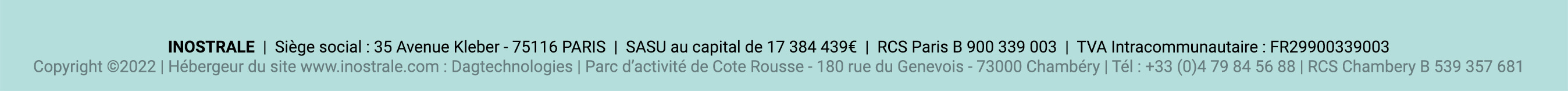 INOSTRALE  |  Siège social : 35 Avenue Kleber - 75116 PARIS  |  SASU au capital de 17 384 439€  |  RCS Paris B 900 339 003  |  TVA Intracommunautaire : FR29900339003 - Copyright ©2022 | Hébergeur du site www.inostrale.com : Dagtechnologies | Parc d’activité de Cote Rousse - 180 rue du Genevois - 73000 Chambéry | Tél : +33 (0)4 79 84 56 88 | RCS Chambery B 539 357 681